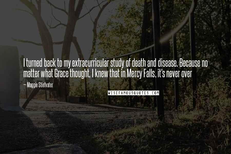 Maggie Stiefvater Quotes: I turned back to my extracurricular study of death and disease. Because no matter what Grace thought, I knew that in Mercy Falls, it's never over