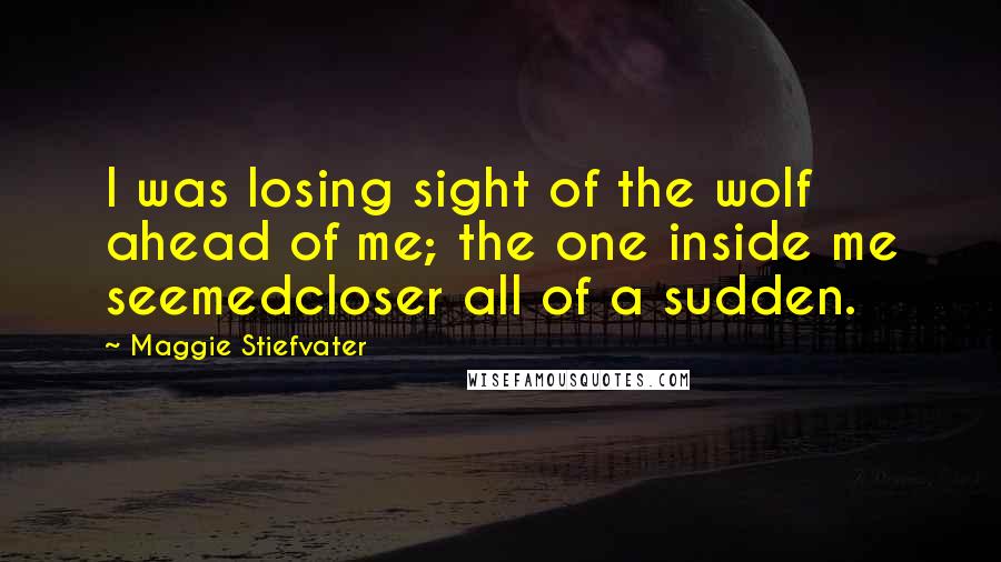 Maggie Stiefvater Quotes: I was losing sight of the wolf ahead of me; the one inside me seemedcloser all of a sudden.