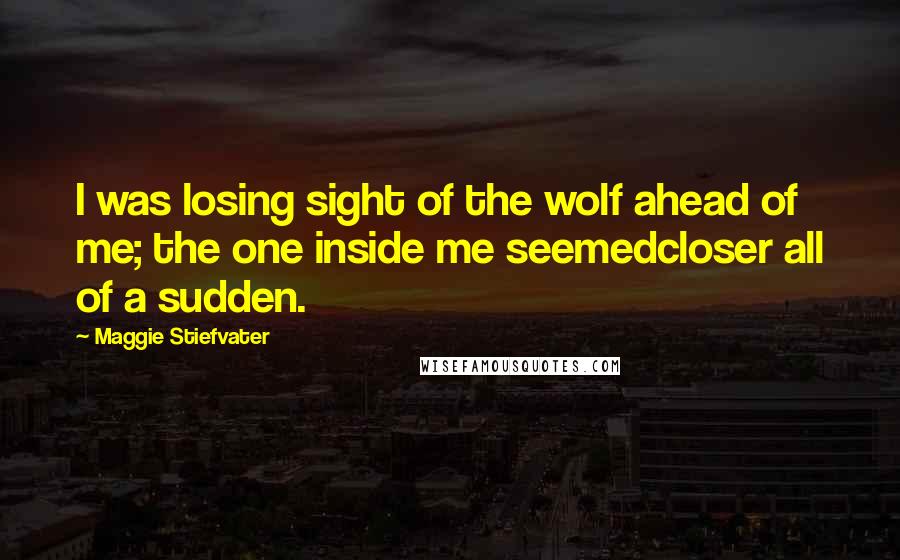Maggie Stiefvater Quotes: I was losing sight of the wolf ahead of me; the one inside me seemedcloser all of a sudden.