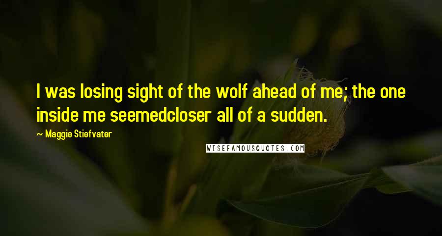Maggie Stiefvater Quotes: I was losing sight of the wolf ahead of me; the one inside me seemedcloser all of a sudden.