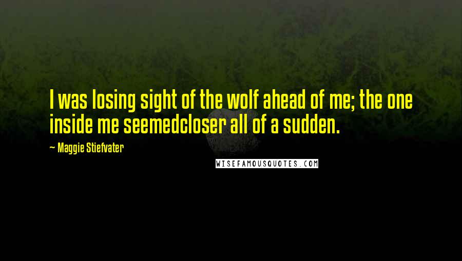 Maggie Stiefvater Quotes: I was losing sight of the wolf ahead of me; the one inside me seemedcloser all of a sudden.