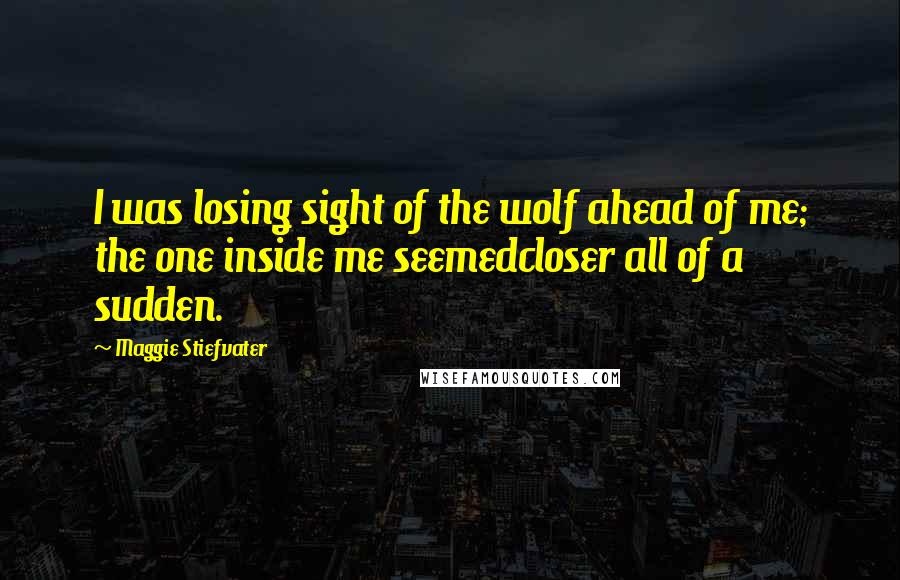 Maggie Stiefvater Quotes: I was losing sight of the wolf ahead of me; the one inside me seemedcloser all of a sudden.