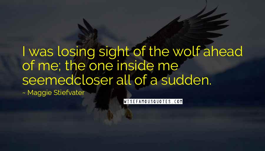 Maggie Stiefvater Quotes: I was losing sight of the wolf ahead of me; the one inside me seemedcloser all of a sudden.