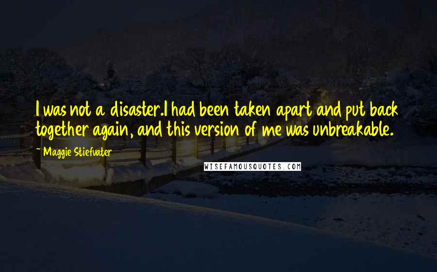 Maggie Stiefvater Quotes: I was not a disaster.I had been taken apart and put back together again, and this version of me was unbreakable.