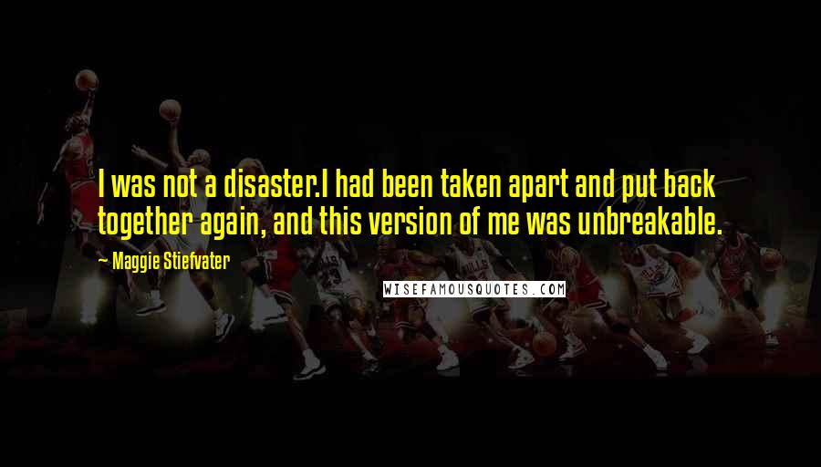 Maggie Stiefvater Quotes: I was not a disaster.I had been taken apart and put back together again, and this version of me was unbreakable.