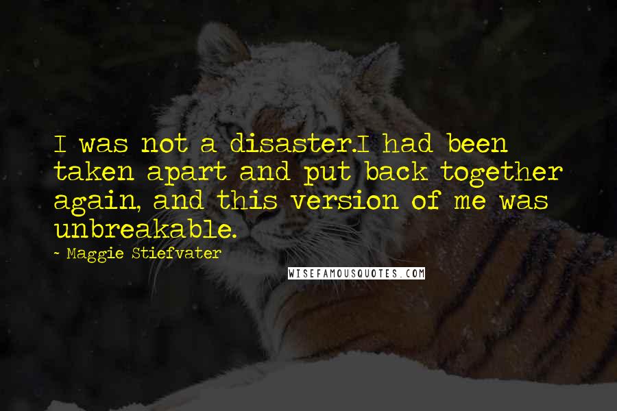 Maggie Stiefvater Quotes: I was not a disaster.I had been taken apart and put back together again, and this version of me was unbreakable.