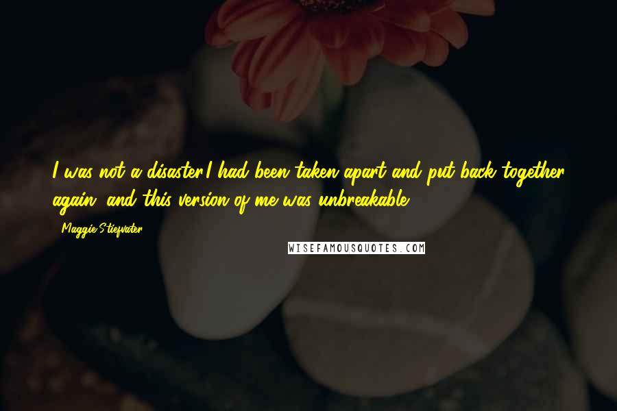 Maggie Stiefvater Quotes: I was not a disaster.I had been taken apart and put back together again, and this version of me was unbreakable.