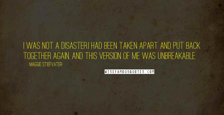 Maggie Stiefvater Quotes: I was not a disaster.I had been taken apart and put back together again, and this version of me was unbreakable.