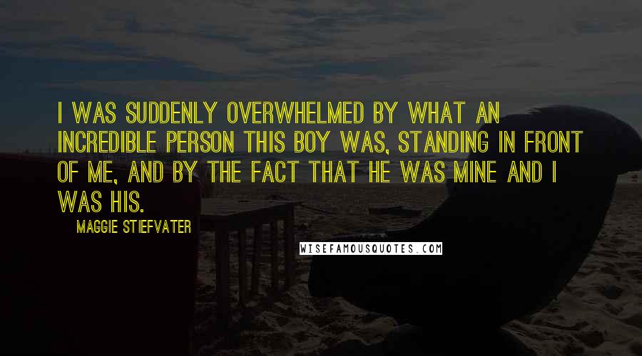 Maggie Stiefvater Quotes: I was suddenly overwhelmed by what an incredible person this boy was, standing in front of me, and by the fact that he was mine and I was his.