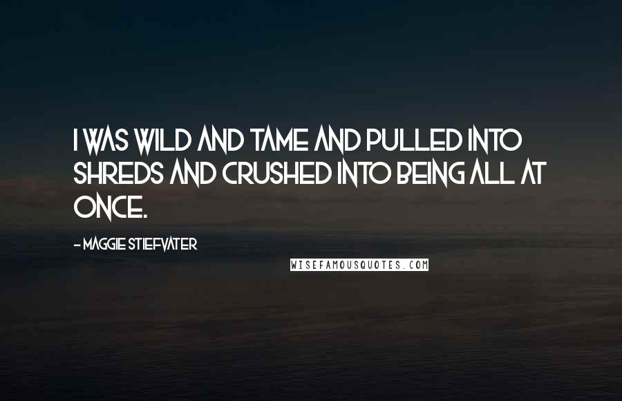 Maggie Stiefvater Quotes: I was wild and tame and pulled into shreds and crushed into being all at once.