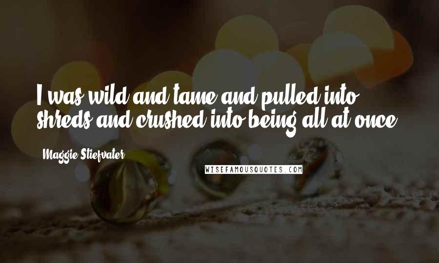 Maggie Stiefvater Quotes: I was wild and tame and pulled into shreds and crushed into being all at once.