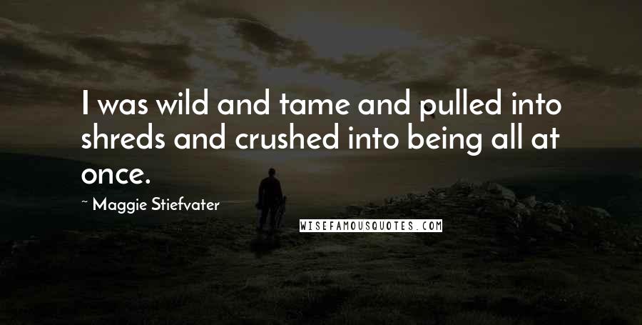 Maggie Stiefvater Quotes: I was wild and tame and pulled into shreds and crushed into being all at once.
