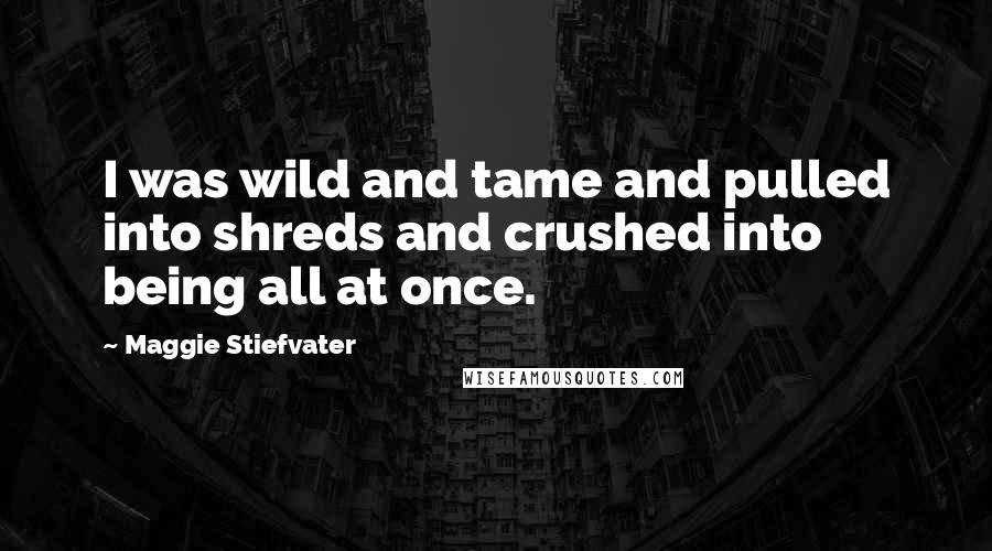 Maggie Stiefvater Quotes: I was wild and tame and pulled into shreds and crushed into being all at once.