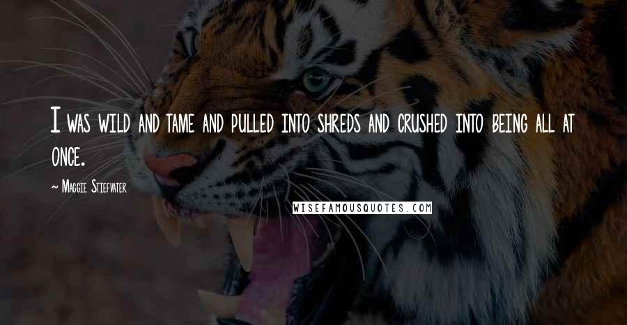 Maggie Stiefvater Quotes: I was wild and tame and pulled into shreds and crushed into being all at once.