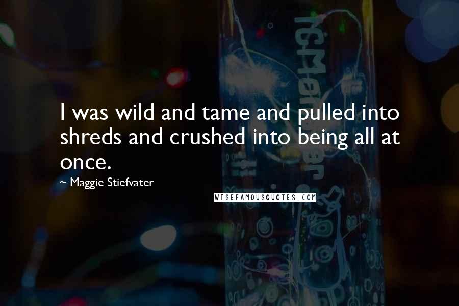 Maggie Stiefvater Quotes: I was wild and tame and pulled into shreds and crushed into being all at once.