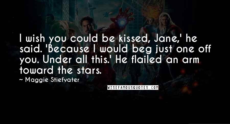 Maggie Stiefvater Quotes: I wish you could be kissed, Jane,' he said. 'Because I would beg just one off you. Under all this.' He flailed an arm toward the stars.