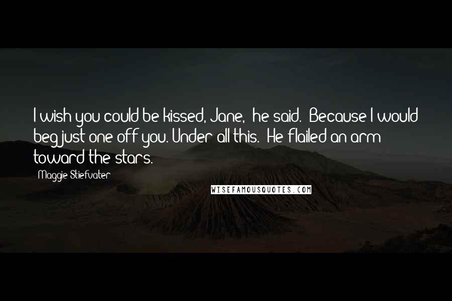 Maggie Stiefvater Quotes: I wish you could be kissed, Jane,' he said. 'Because I would beg just one off you. Under all this.' He flailed an arm toward the stars.