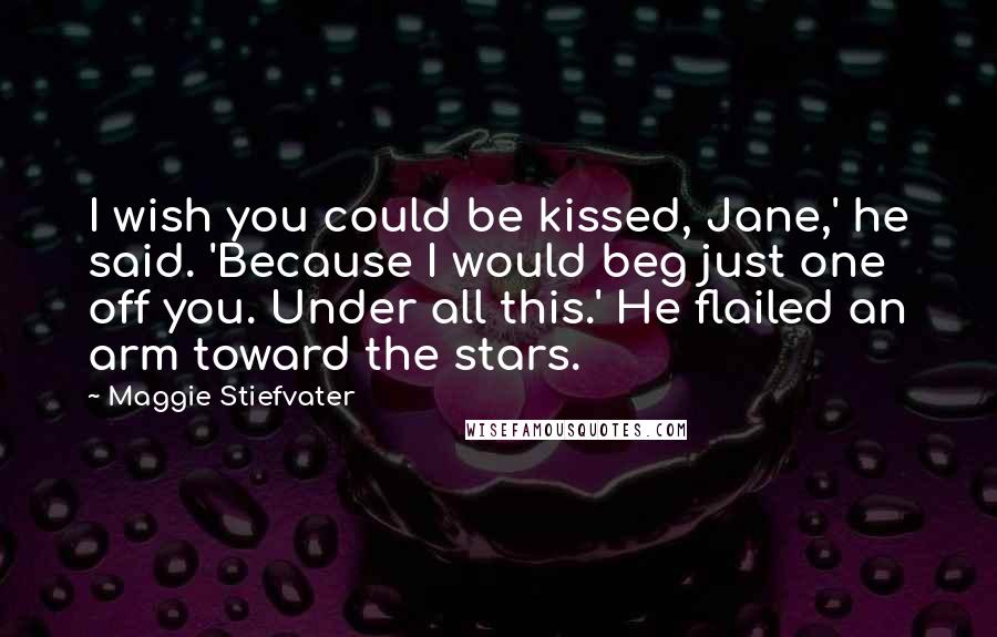 Maggie Stiefvater Quotes: I wish you could be kissed, Jane,' he said. 'Because I would beg just one off you. Under all this.' He flailed an arm toward the stars.