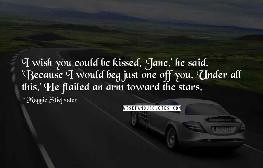 Maggie Stiefvater Quotes: I wish you could be kissed, Jane,' he said. 'Because I would beg just one off you. Under all this.' He flailed an arm toward the stars.