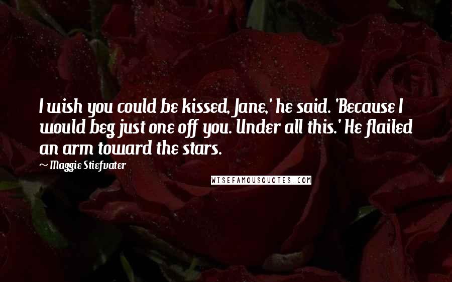 Maggie Stiefvater Quotes: I wish you could be kissed, Jane,' he said. 'Because I would beg just one off you. Under all this.' He flailed an arm toward the stars.