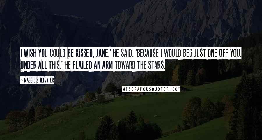 Maggie Stiefvater Quotes: I wish you could be kissed, Jane,' he said. 'Because I would beg just one off you. Under all this.' He flailed an arm toward the stars.