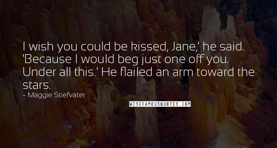 Maggie Stiefvater Quotes: I wish you could be kissed, Jane,' he said. 'Because I would beg just one off you. Under all this.' He flailed an arm toward the stars.