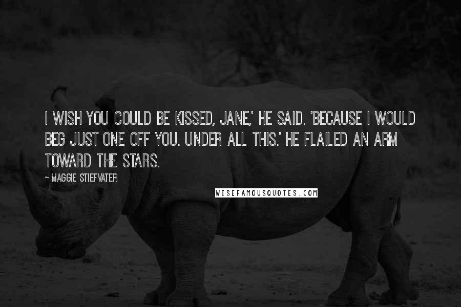 Maggie Stiefvater Quotes: I wish you could be kissed, Jane,' he said. 'Because I would beg just one off you. Under all this.' He flailed an arm toward the stars.