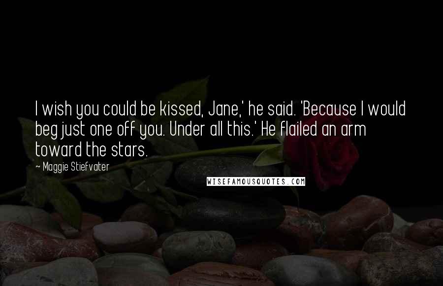 Maggie Stiefvater Quotes: I wish you could be kissed, Jane,' he said. 'Because I would beg just one off you. Under all this.' He flailed an arm toward the stars.