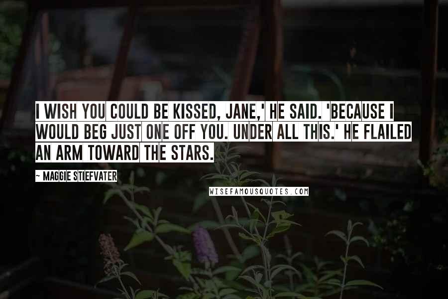 Maggie Stiefvater Quotes: I wish you could be kissed, Jane,' he said. 'Because I would beg just one off you. Under all this.' He flailed an arm toward the stars.