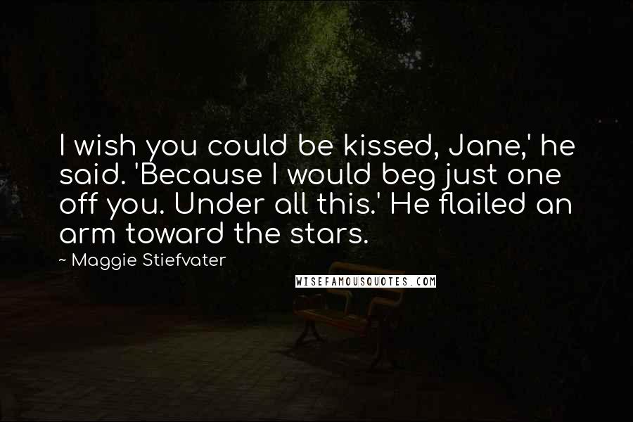 Maggie Stiefvater Quotes: I wish you could be kissed, Jane,' he said. 'Because I would beg just one off you. Under all this.' He flailed an arm toward the stars.