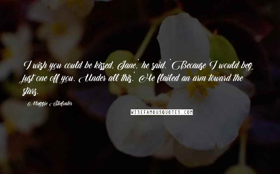 Maggie Stiefvater Quotes: I wish you could be kissed, Jane,' he said. 'Because I would beg just one off you. Under all this.' He flailed an arm toward the stars.