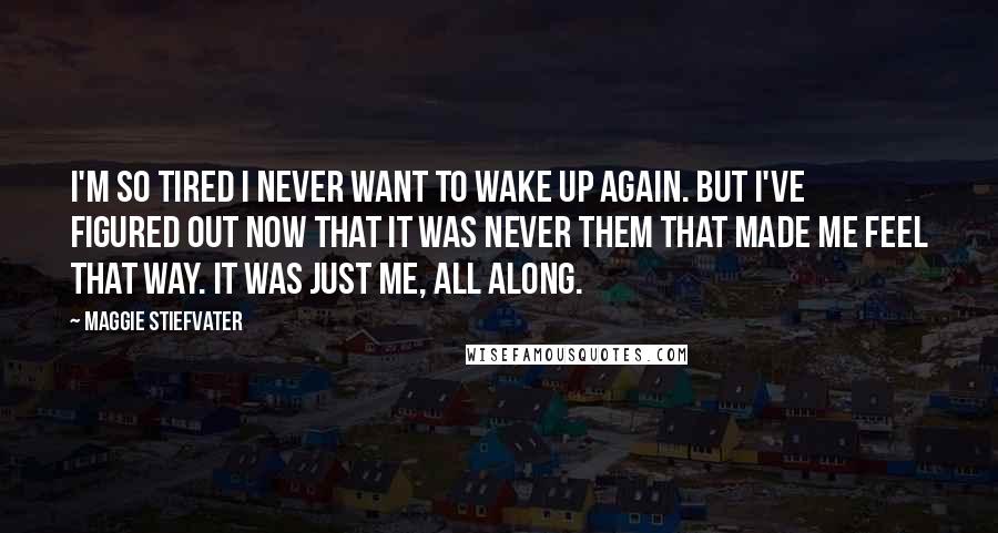 Maggie Stiefvater Quotes: I'm so tired I never want to wake up again. But I've figured out now that it was never them that made me feel that way. It was just me, all along.
