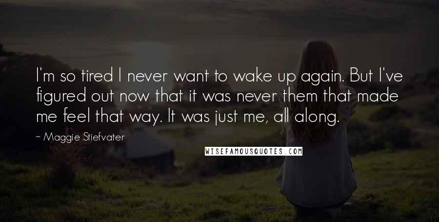 Maggie Stiefvater Quotes: I'm so tired I never want to wake up again. But I've figured out now that it was never them that made me feel that way. It was just me, all along.