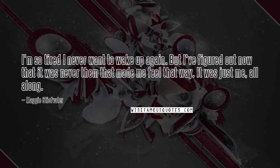 Maggie Stiefvater Quotes: I'm so tired I never want to wake up again. But I've figured out now that it was never them that made me feel that way. It was just me, all along.