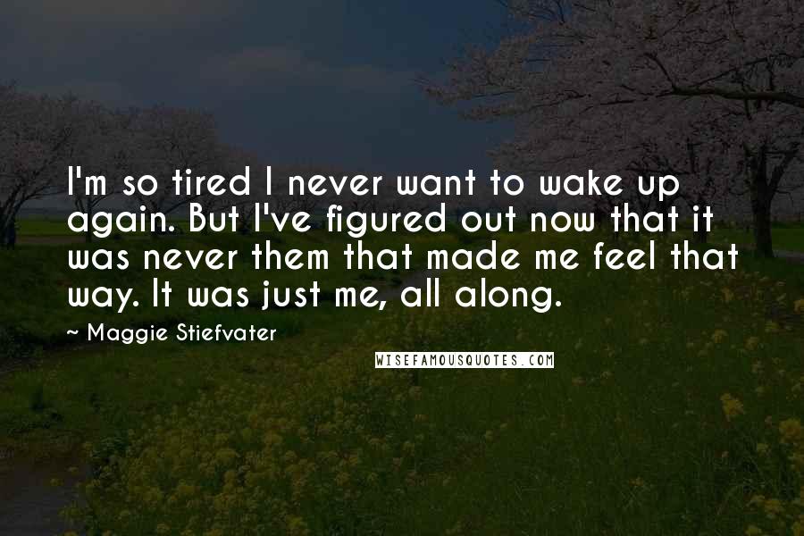 Maggie Stiefvater Quotes: I'm so tired I never want to wake up again. But I've figured out now that it was never them that made me feel that way. It was just me, all along.