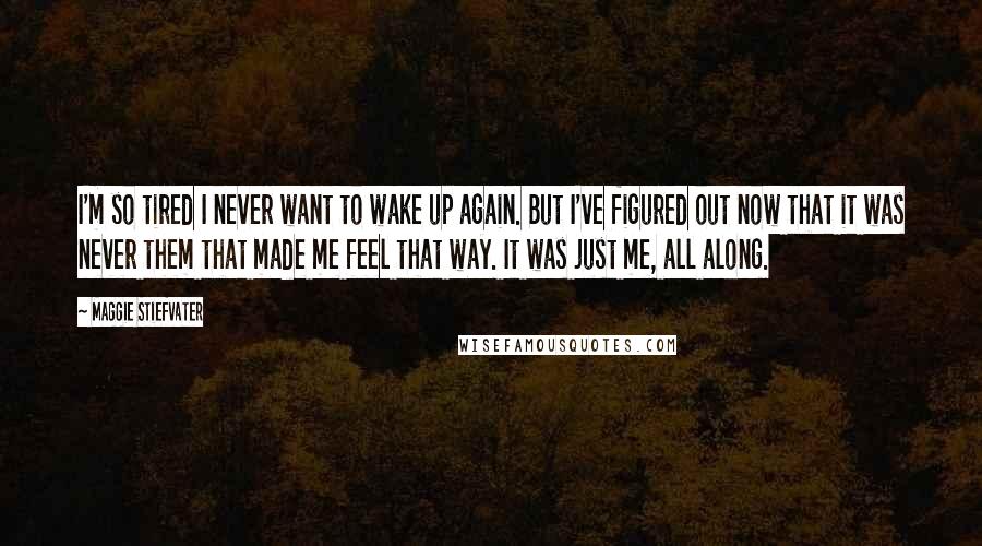 Maggie Stiefvater Quotes: I'm so tired I never want to wake up again. But I've figured out now that it was never them that made me feel that way. It was just me, all along.