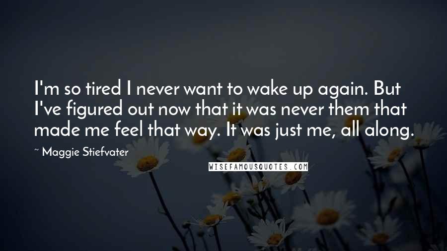 Maggie Stiefvater Quotes: I'm so tired I never want to wake up again. But I've figured out now that it was never them that made me feel that way. It was just me, all along.