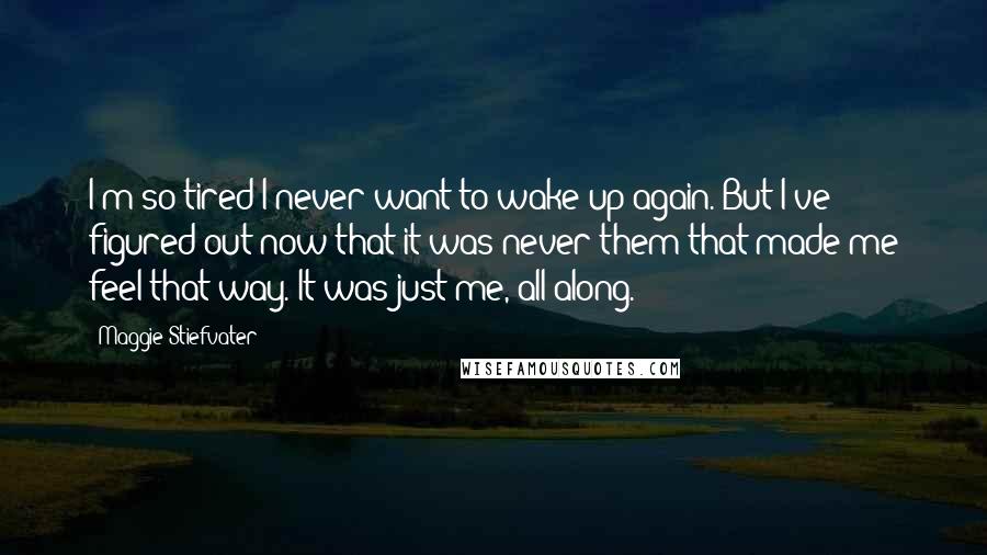 Maggie Stiefvater Quotes: I'm so tired I never want to wake up again. But I've figured out now that it was never them that made me feel that way. It was just me, all along.