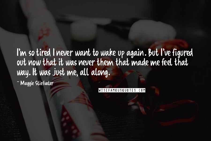 Maggie Stiefvater Quotes: I'm so tired I never want to wake up again. But I've figured out now that it was never them that made me feel that way. It was just me, all along.