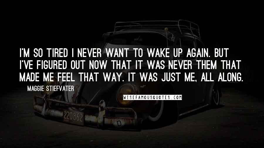 Maggie Stiefvater Quotes: I'm so tired I never want to wake up again. But I've figured out now that it was never them that made me feel that way. It was just me, all along.