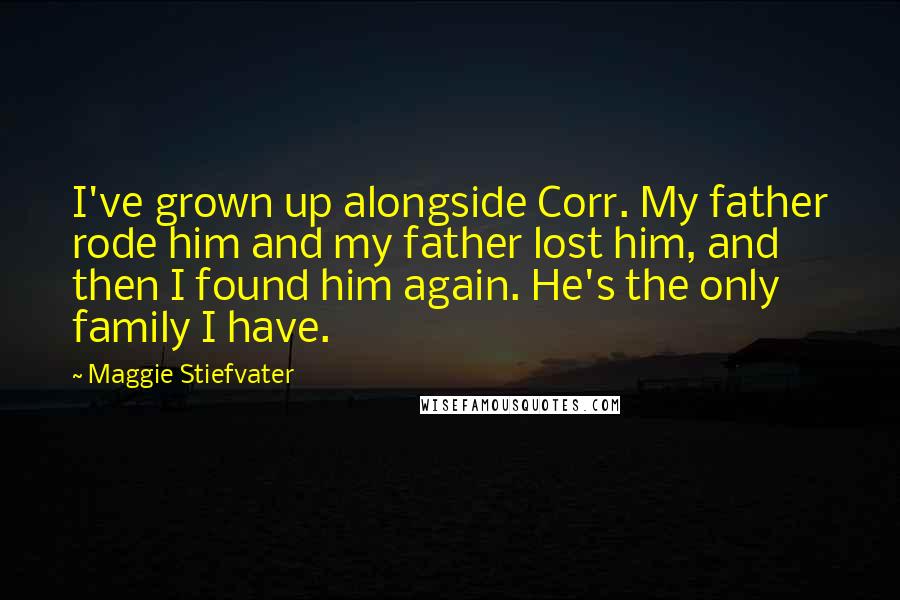 Maggie Stiefvater Quotes: I've grown up alongside Corr. My father rode him and my father lost him, and then I found him again. He's the only family I have.