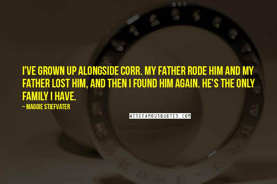 Maggie Stiefvater Quotes: I've grown up alongside Corr. My father rode him and my father lost him, and then I found him again. He's the only family I have.