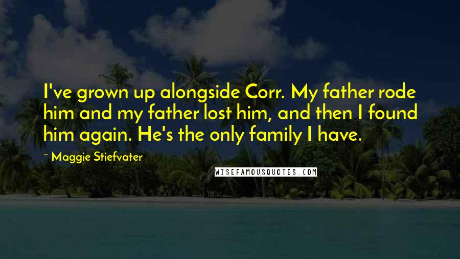 Maggie Stiefvater Quotes: I've grown up alongside Corr. My father rode him and my father lost him, and then I found him again. He's the only family I have.