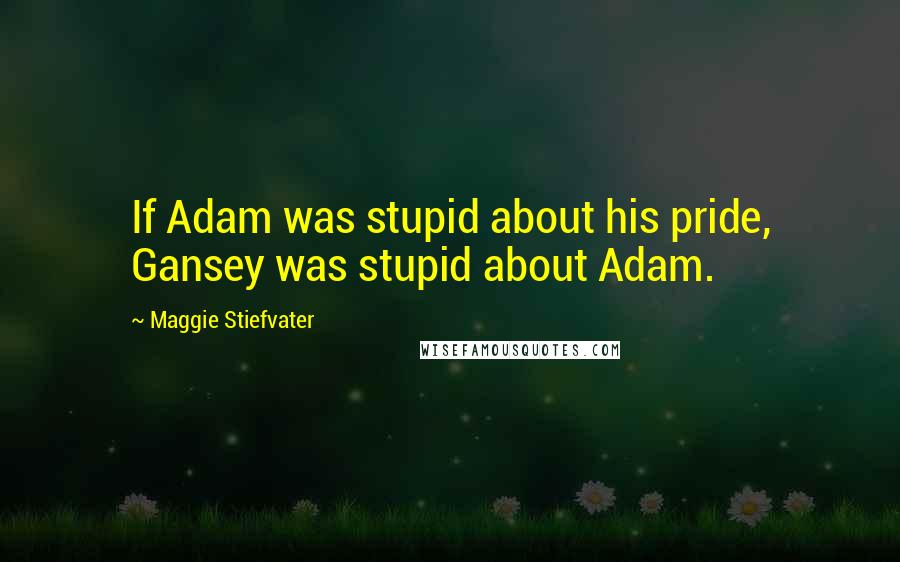 Maggie Stiefvater Quotes: If Adam was stupid about his pride, Gansey was stupid about Adam.