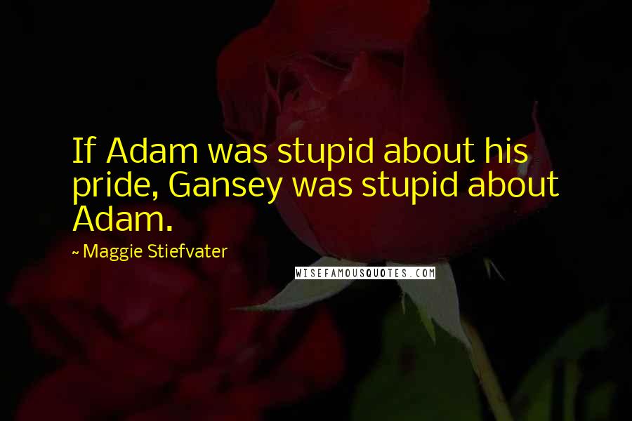 Maggie Stiefvater Quotes: If Adam was stupid about his pride, Gansey was stupid about Adam.