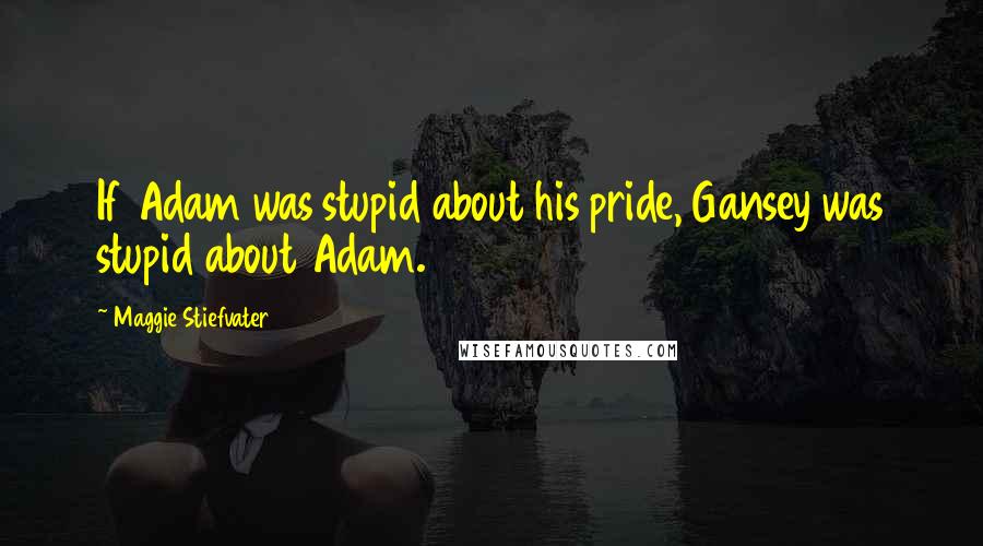 Maggie Stiefvater Quotes: If Adam was stupid about his pride, Gansey was stupid about Adam.