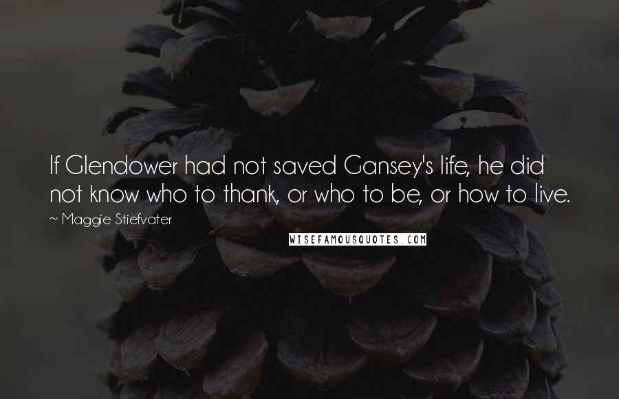 Maggie Stiefvater Quotes: If Glendower had not saved Gansey's life, he did not know who to thank, or who to be, or how to live.