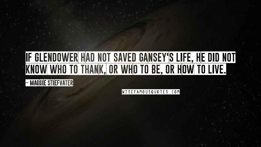 Maggie Stiefvater Quotes: If Glendower had not saved Gansey's life, he did not know who to thank, or who to be, or how to live.