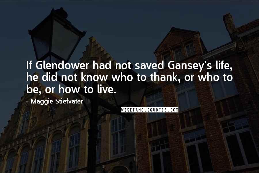 Maggie Stiefvater Quotes: If Glendower had not saved Gansey's life, he did not know who to thank, or who to be, or how to live.