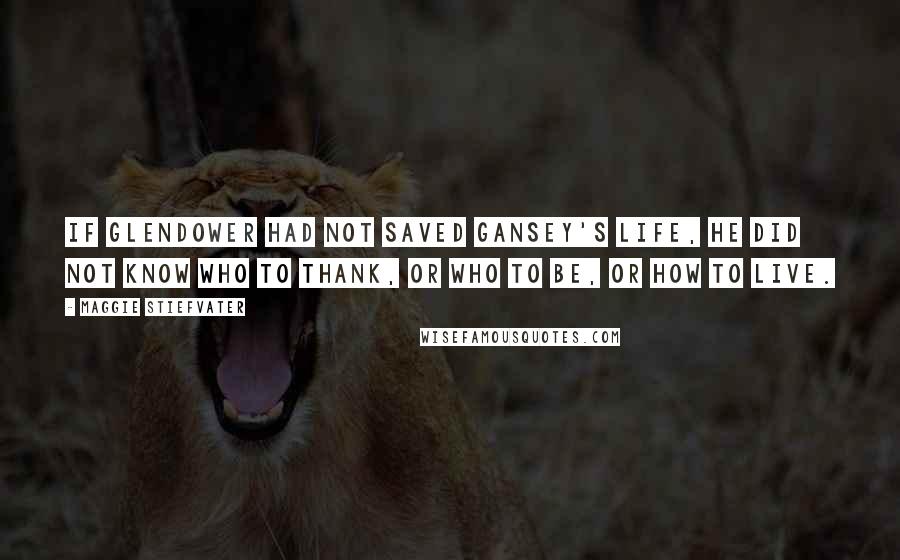 Maggie Stiefvater Quotes: If Glendower had not saved Gansey's life, he did not know who to thank, or who to be, or how to live.